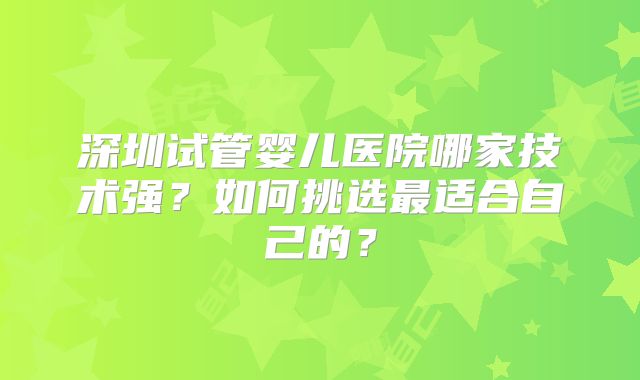 深圳试管婴儿医院哪家技术强?如何挑选最适合自己的?