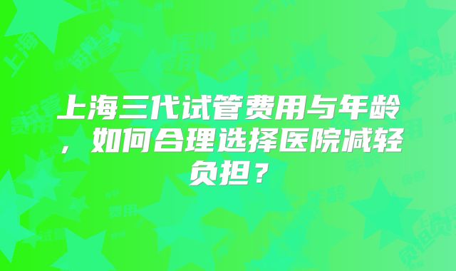 上海三代试管费用与年龄,如何合理选择医院减轻负担?