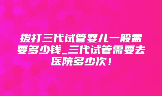 拨打三代试管婴儿一般需要多少钱_三代试管需要去医院多少次！