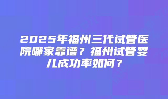2025年福州三代试管医院哪家靠谱?福州试管婴儿成功率如何?