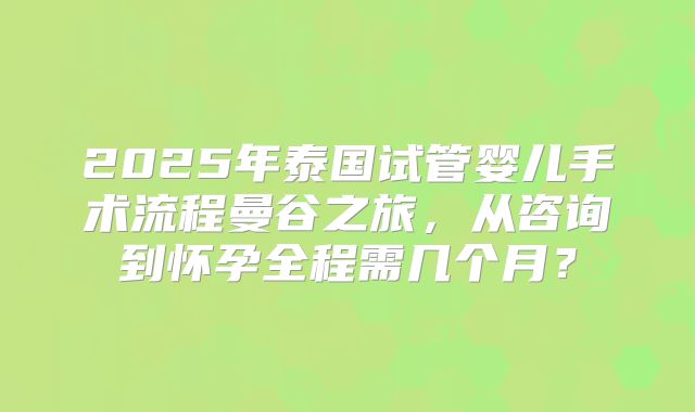 2025年泰国试管婴儿手术流程曼谷之旅,从咨询到怀孕全程需几个月?