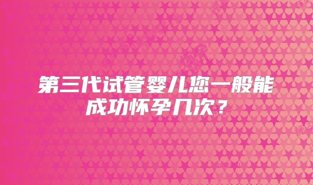 第三代试管婴儿您一般能成功怀孕几次？