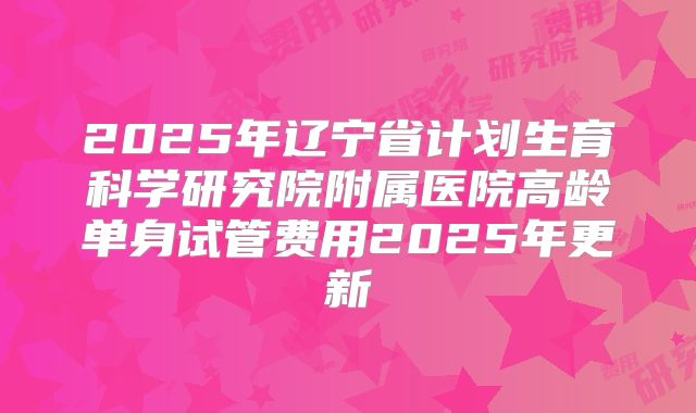 2025年辽宁省计划生育科学研究院附属医院高龄单身试管费用2025年更新