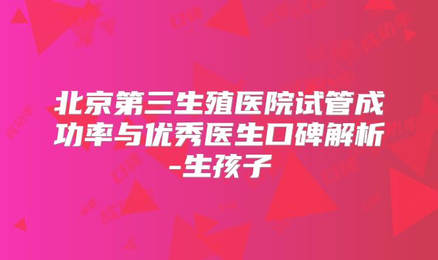北京第三生殖医院试管成功率与优秀医生口碑解析-生孩子