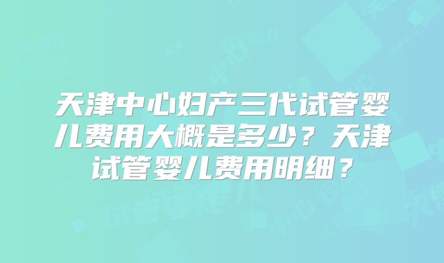 天津中心妇产三代试管婴儿费用大概是多少？天津试管婴儿费用明细？