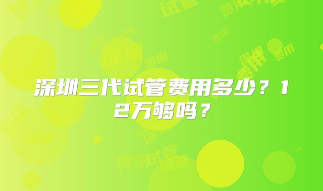 深圳三代试管费用多少?12万够吗?