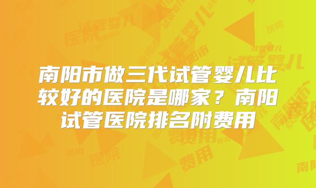 南阳市做三代试管婴儿比较好的医院是哪家?南阳试管医院排名附费用