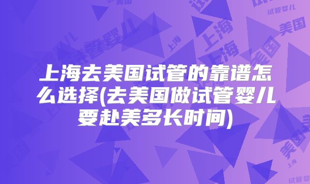 上海去美国试管的靠谱怎么选择(去美国做试管婴儿要赴美多长时间)