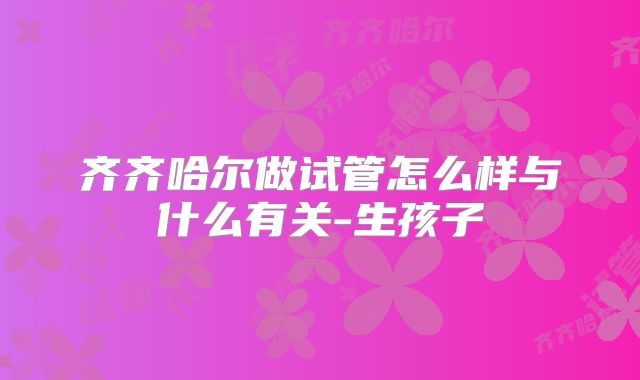齐齐哈尔做试管怎么样与什么有关-生孩子
