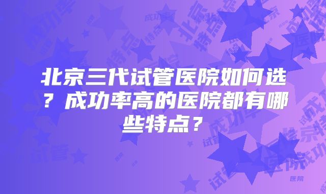 北京三代试管医院如何选?成功率高的医院都有哪些特点?