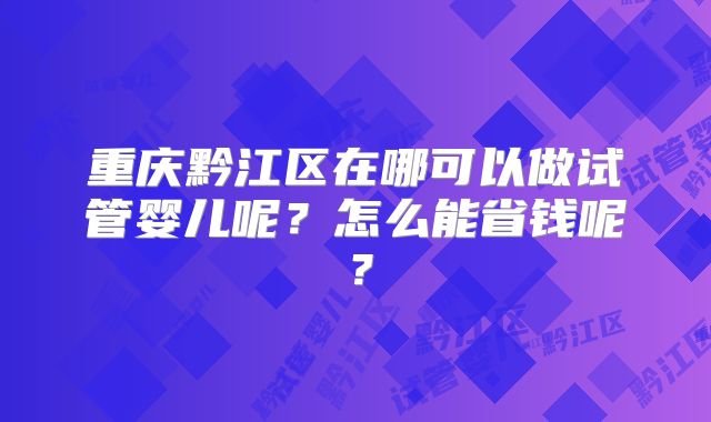重庆黔江区在哪可以做试管婴儿呢?怎么能省钱呢?