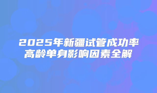 2025年新疆试管成功率高龄单身影响因素全解