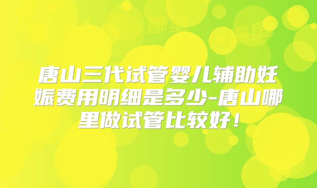唐山三代试管婴儿辅助妊娠费用明细是多少-唐山哪里做试管比较好!
