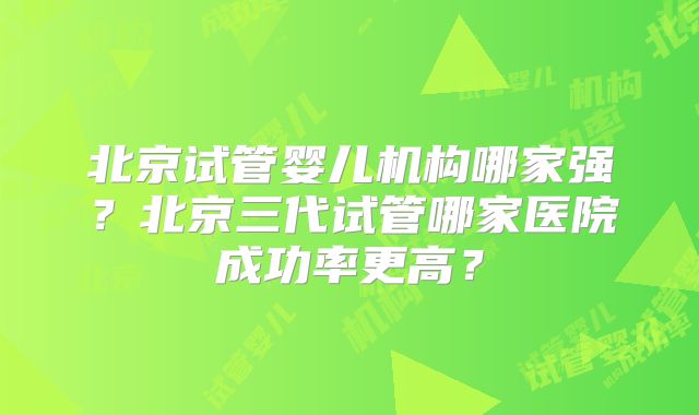 北京试管婴儿机构哪家强?北京三代试管哪家医院成功率更高?