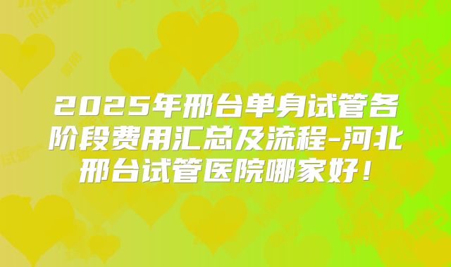 2025年邢台单身试管各阶段费用汇总及流程-河北邢台试管医院哪家好!