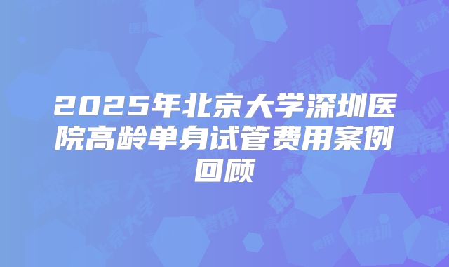2025年北京大学深圳医院高龄单身试管费用案例回顾