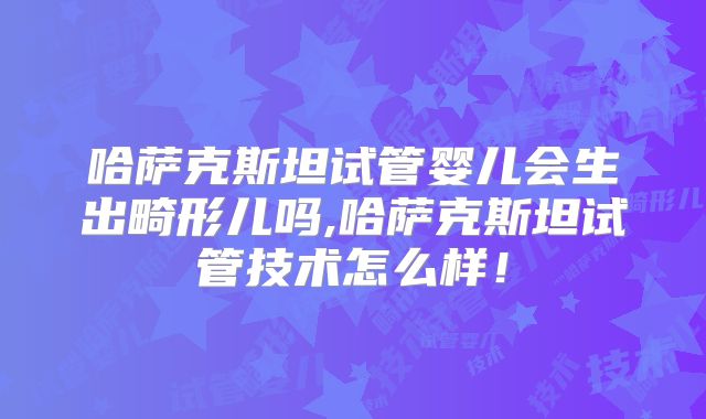 哈萨克斯坦试管婴儿会生出畸形儿吗,哈萨克斯坦试管技术怎么样！