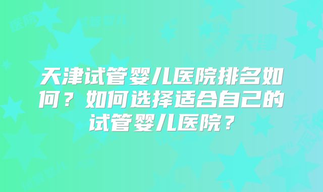 天津试管婴儿医院排名如何?如何选择适合自己的试管婴儿医院?
