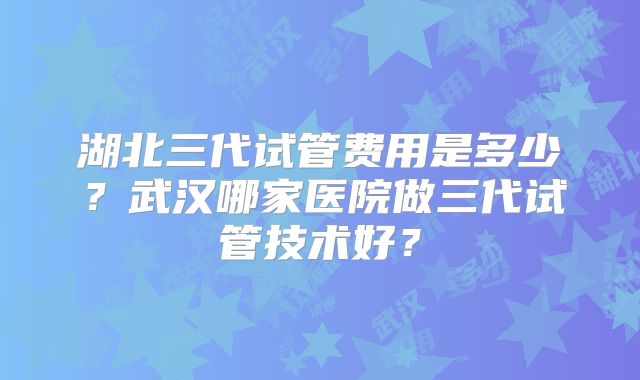 湖北三代试管费用是多少?武汉哪家医院做三代试管技术好?