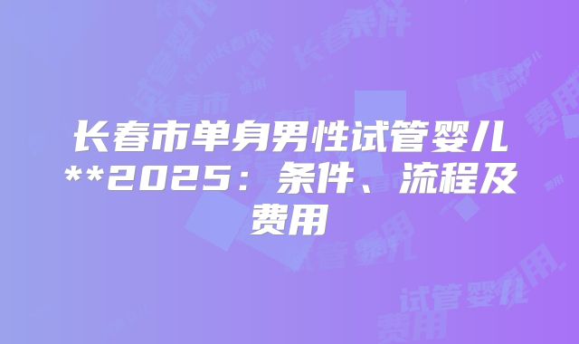 长春市单身男性试管婴儿**2025:条件、流程及费用