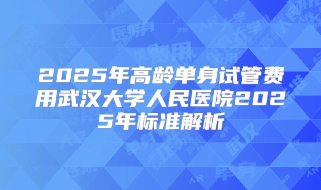 2025年高龄单身试管费用武汉大学人民医院2025年标准解析