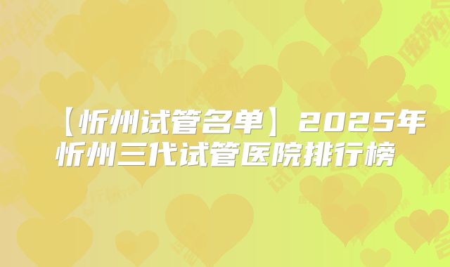 【忻州试管名单】2025年忻州三代试管医院排行榜