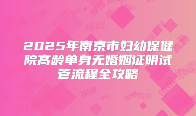 2025年南京市妇幼保健院高龄单身无婚姻证明试管流程全攻略