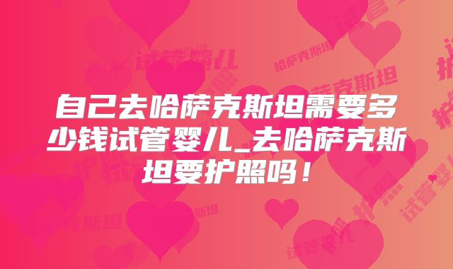 自己去哈萨克斯坦需要多少钱试管婴儿_去哈萨克斯坦要护照吗!
