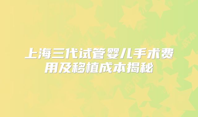 上海三代试管婴儿手术费用及移植成本揭秘