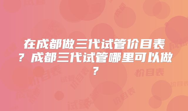 在成都做三代试管价目表？成都三代试管哪里可以做？