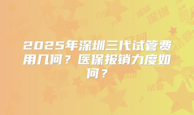 2025年深圳三代试管费用几何?医保报销力度如何?