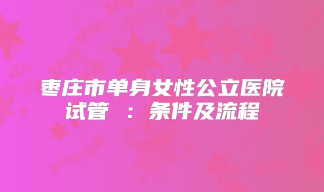 枣庄市单身女性公立医院试管 :条件及流程