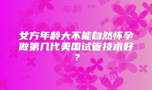 女方年龄大不能自然怀孕做第几代美国试管技术好?