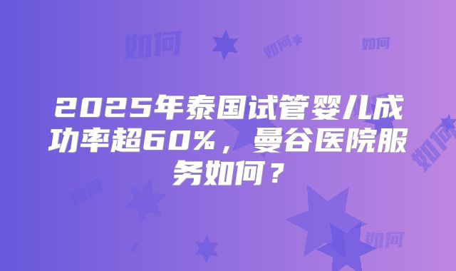 2025年泰国试管婴儿成功率超60%，曼谷医院服务如何？