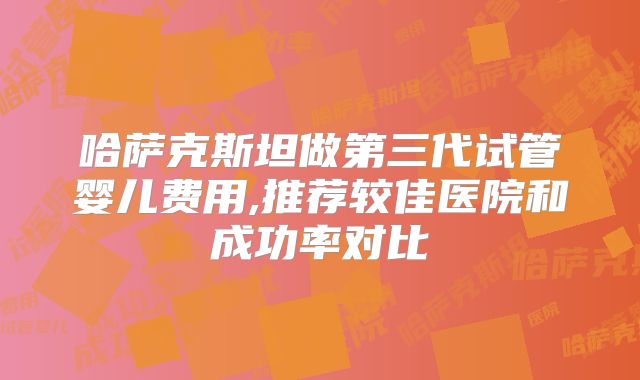 哈萨克斯坦做第三代试管婴儿费用,推荐较佳医院和成功率对比