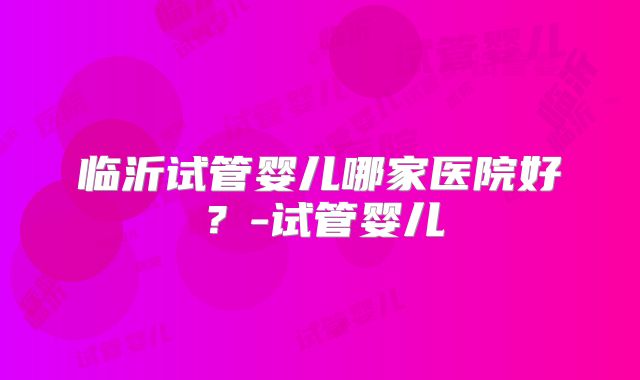 临沂试管婴儿哪家医院好?-试管婴儿