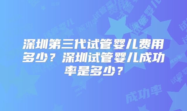 深圳第三代试管婴儿费用多少?深圳试管婴儿成功率是多少?