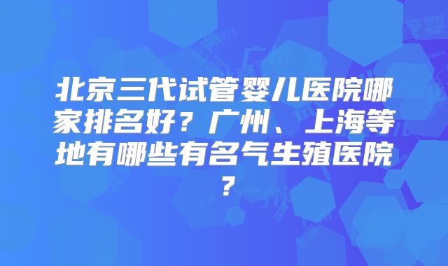 北京三代试管婴儿医院哪家排名好?广州、上海等地有哪些有名气生殖医院?