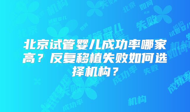 北京试管婴儿成功率哪家高?反复移植失败如何选择机构?