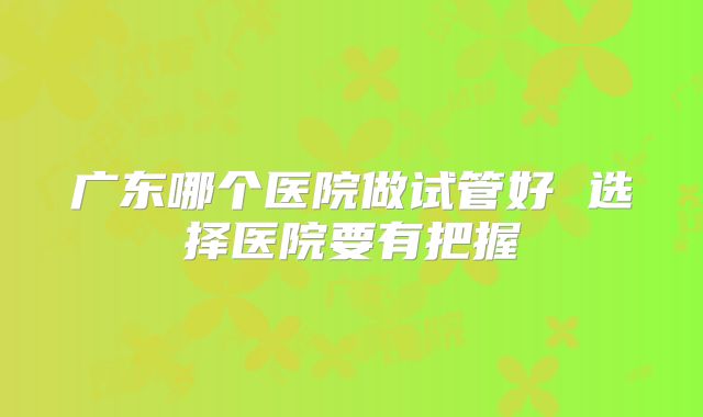 广东哪个医院做试管好 选择医院要有把握