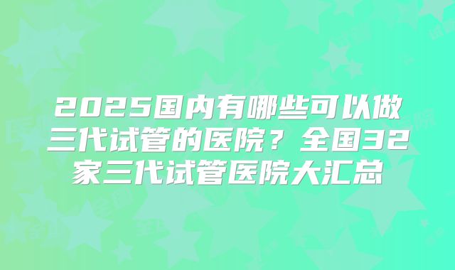 2025国内有哪些可以做三代试管的医院？全国32家三代试管医院大汇总