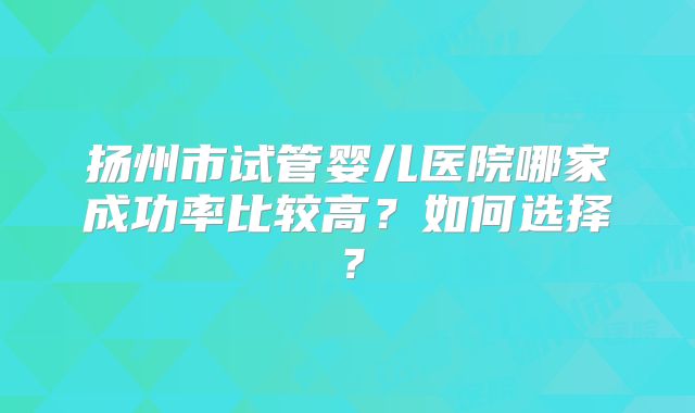扬州市试管婴儿医院哪家成功率比较高?如何选择?