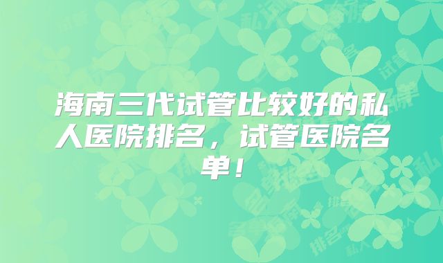 海南三代试管比较好的私人医院排名,试管医院名单!