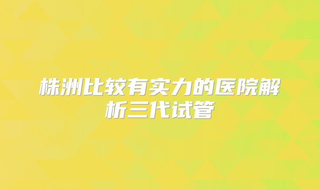 株洲比较有实力的医院解析三代试管