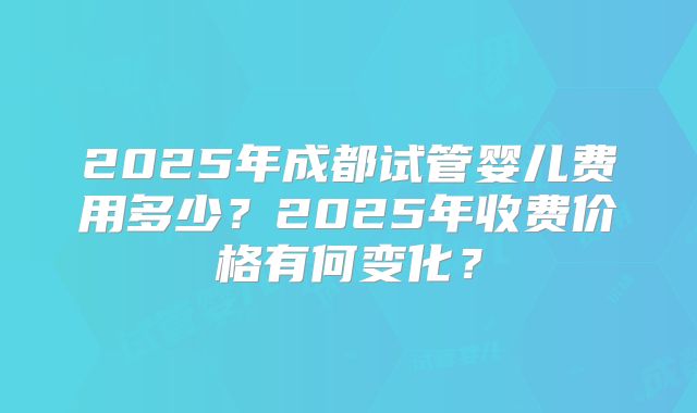 2025年成都试管婴儿费用多少?2025年收费价格有何变化?