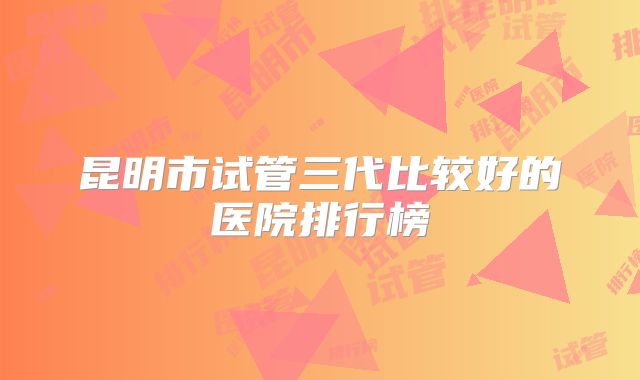 昆明市试管三代比较好的医院排行榜