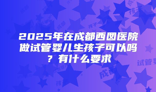 2025年在成都西囡医院做试管婴儿生孩子可以吗?有什么要求