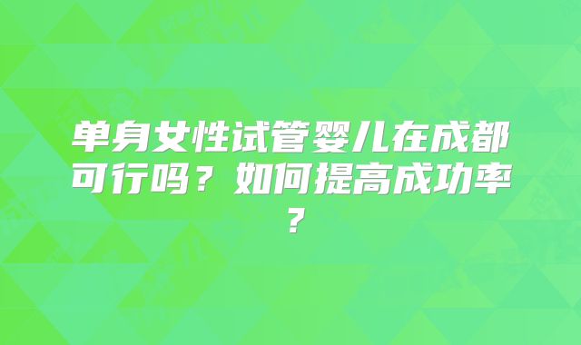 单身女性试管婴儿在成都可行吗?如何提高成功率?