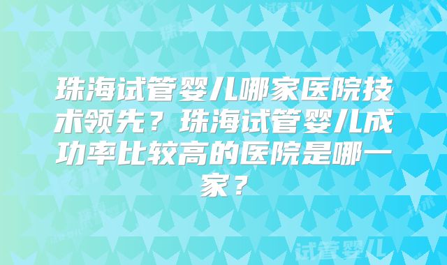 珠海试管婴儿哪家医院技术领先？珠海试管婴儿成功率比较高的医院是哪一家？