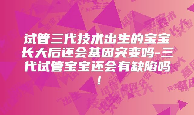试管三代技术出生的宝宝长大后还会基因突变吗-三代试管宝宝还会有缺陷吗！